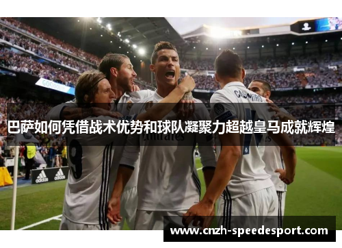 巴萨如何凭借战术优势和球队凝聚力超越皇马成就辉煌